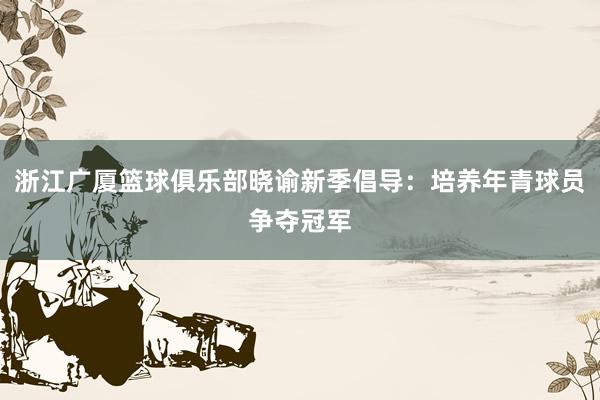 浙江广厦篮球俱乐部晓谕新季倡导：培养年青球员争夺冠军