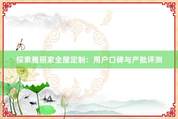 探索雅丽家全屋定制：用户口碑与产批评测